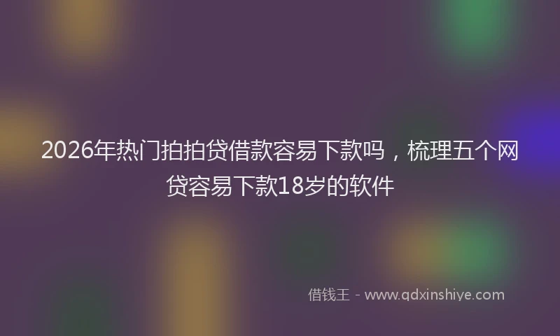 2026年热门拍拍贷借款容易下款吗，梳理五个网贷容易下款18岁的软件