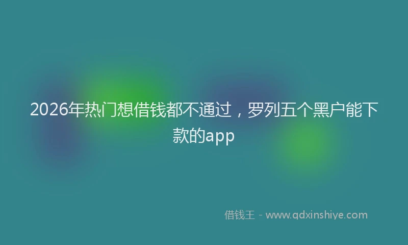 2026年热门想借钱都不通过，罗列五个黑户能下款的app