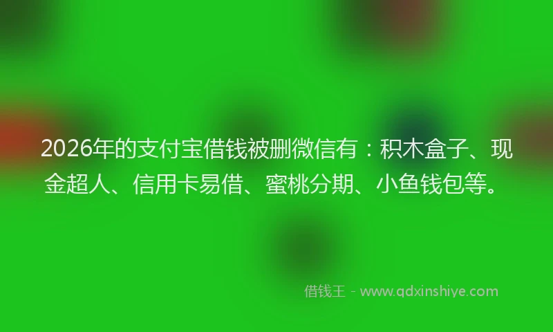 2026年的支付宝借钱被删微信有：积木盒子、现金超人、信用卡易借、蜜桃分期、小鱼钱包等。