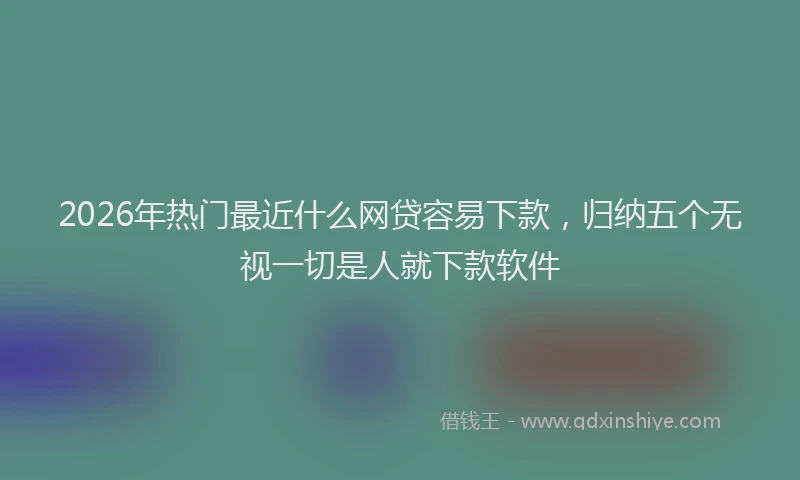 2026年热门最近什么网贷容易下款，归纳五个无视一切是人就下款软件