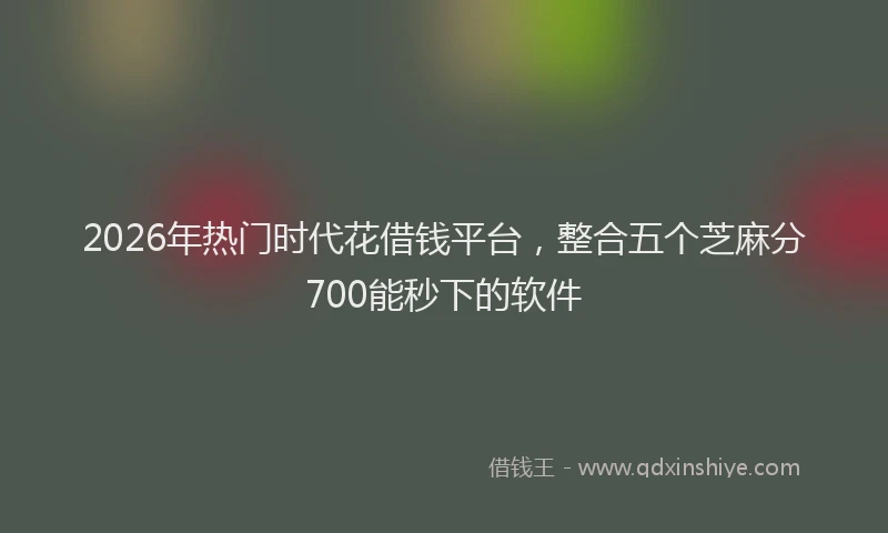 2026年热门时代花借钱平台，整合五个芝麻分700能秒下的软件