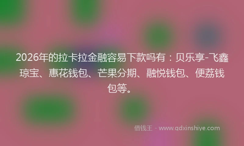 2026年的拉卡拉金融容易下款吗有：贝乐享-飞鑫琼宝、惠花钱包、芒果分期、融悦钱包、便荔钱包等。