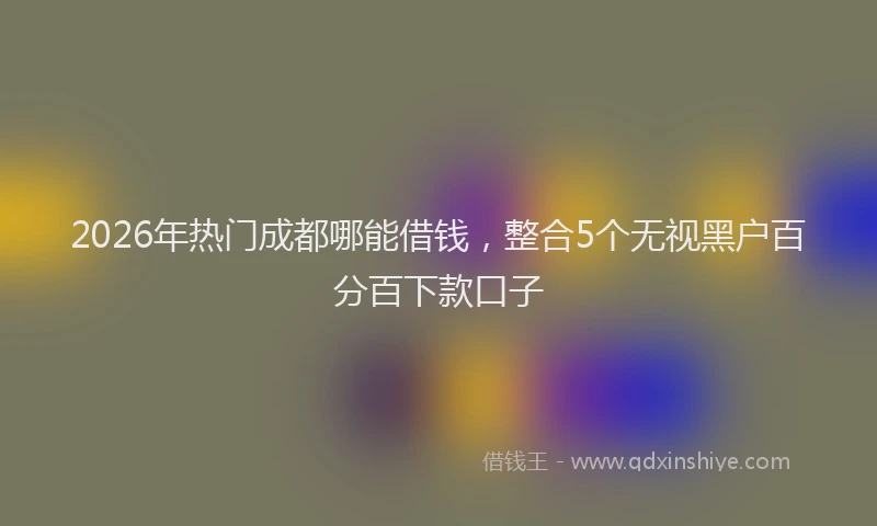 2026年热门成都哪能借钱，整合5个无视黑户百分百下款口子