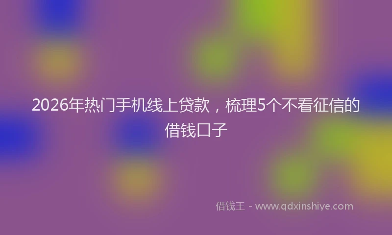 2026年热门手机线上贷款，梳理5个不看征信的借钱口子
