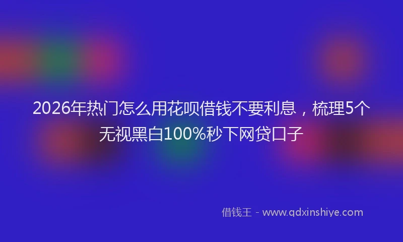 2026年热门怎么用花呗借钱不要利息，梳理5个无视黑白100%秒下网贷口子
