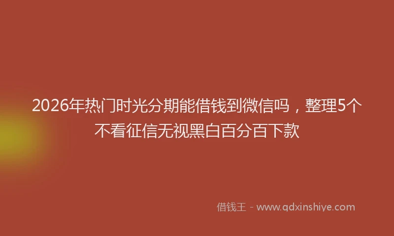 2026年热门时光分期能借钱到微信吗，整理5个不看征信无视黑白百分百下款