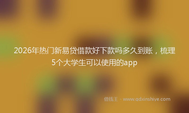 2026年热门新易贷借款好下款吗多久到账，梳理5个大学生可以使用的app