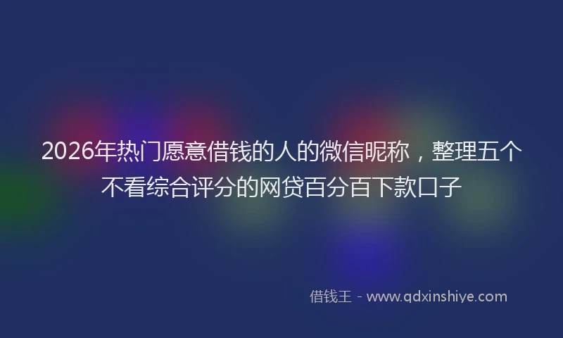 2026年热门愿意借钱的人的微信昵称，整理五个不看综合评分的网贷百分百下款口子