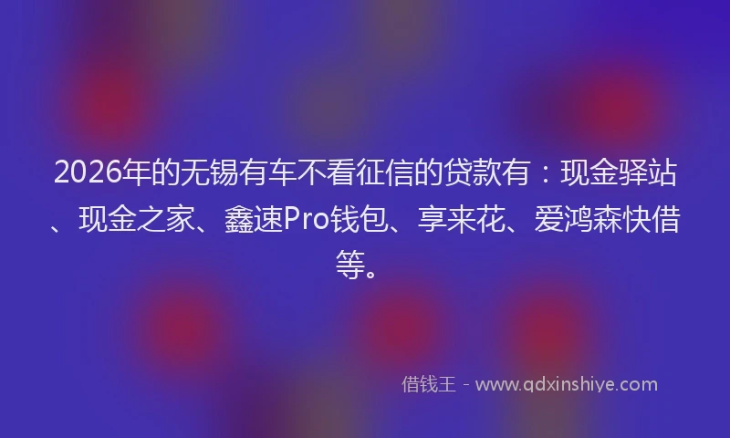 2026年的无锡有车不看征信的贷款有：现金驿站、现金之家、鑫速Pro钱包、享来花、爱鸿森快借等。
