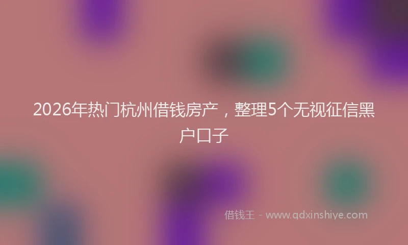 2026年热门杭州借钱房产，整理5个无视征信黑户口子