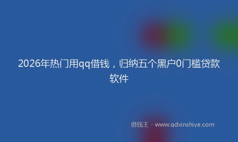 2026年热门用qq借钱，归纳五个黑户0门槛贷款软件