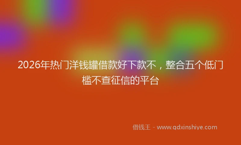 2026年热门洋钱罐借款好下款不，整合五个低门槛不查征信的平台