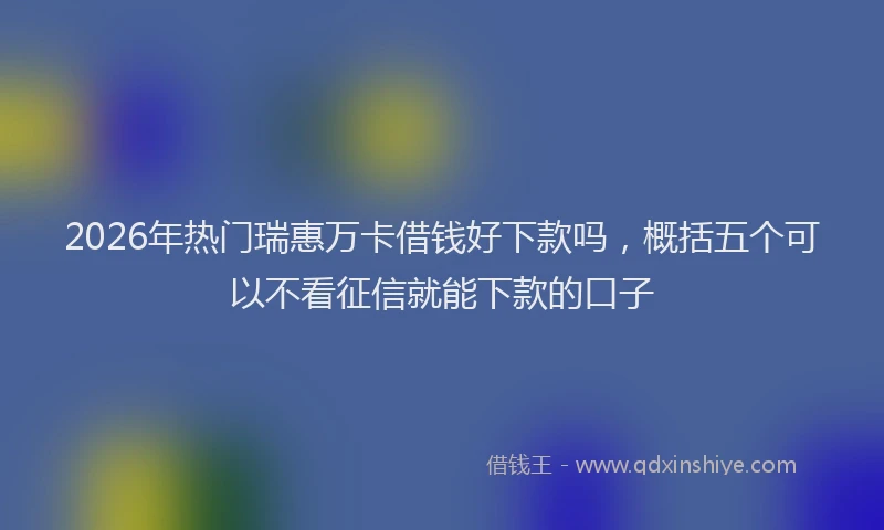 2026年热门瑞惠万卡借钱好下款吗，概括五个可以不看征信就能下款的口子