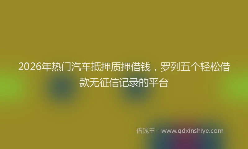 2026年热门汽车抵押质押借钱，罗列五个轻松借款无征信记录的平台