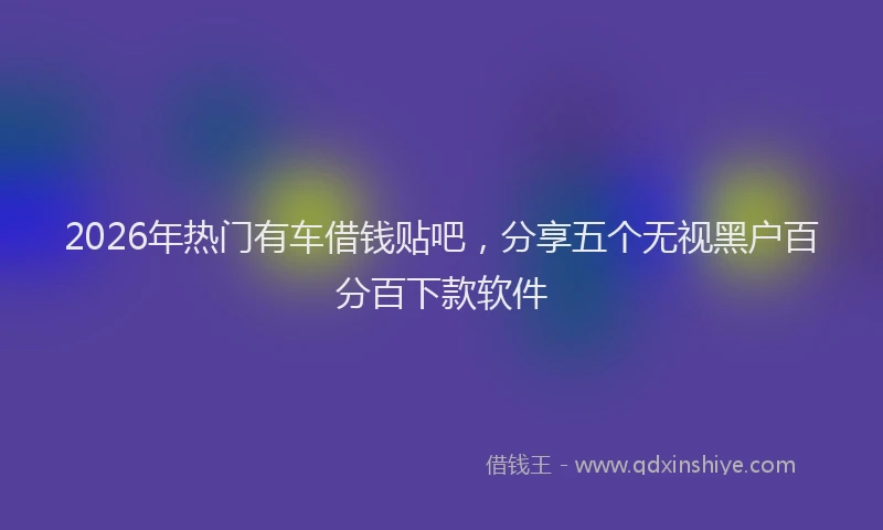 2026年热门有车借钱贴吧,分享五个无视黑户百分百下款软件