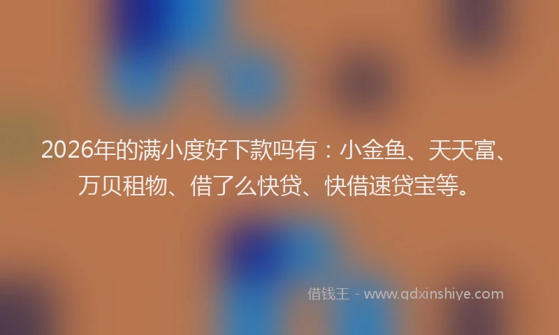 2026年的满小度好下款吗有：小金鱼、天天富、万贝租物、借了么快贷、快借速贷宝等。