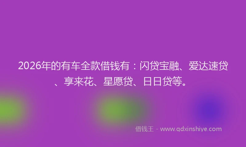2026年的有车全款借钱有：闪贷宝融、爱达速贷、享来花、星愿贷、日日贷等。