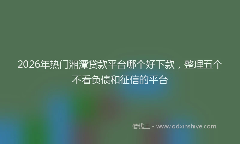 2026年热门湘潭贷款平台哪个好下款，整理五个不看负债和征信的平台