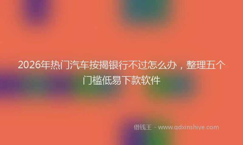 2026年热门汽车按揭银行不过怎么办，整理五个门槛低易下款软件
