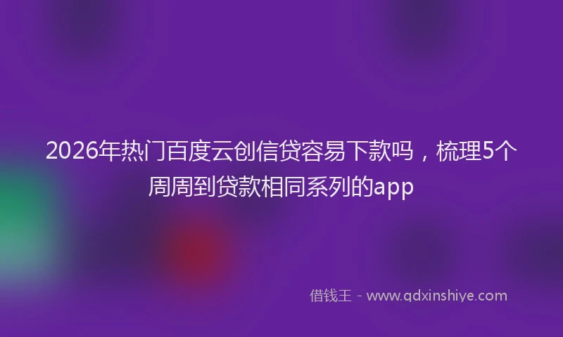 2026年热门百度云创信贷容易下款吗，梳理5个周周到贷款相同系列的app