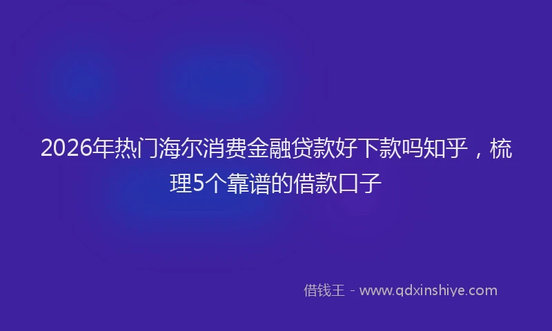2026年热门海尔消费金融贷款好下款吗知乎，梳理5个靠谱的借款口子