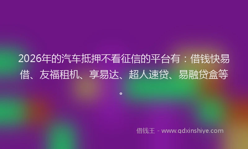 2026年的汽车抵押不看征信的平台有：借钱快易借、友福租机、享易达、超人速贷、易融贷盒等。