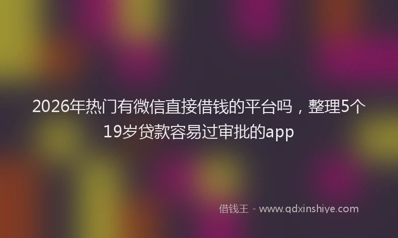 2026年热门有微信直接借钱的平台吗，整理5个19岁贷款容易过审批的app