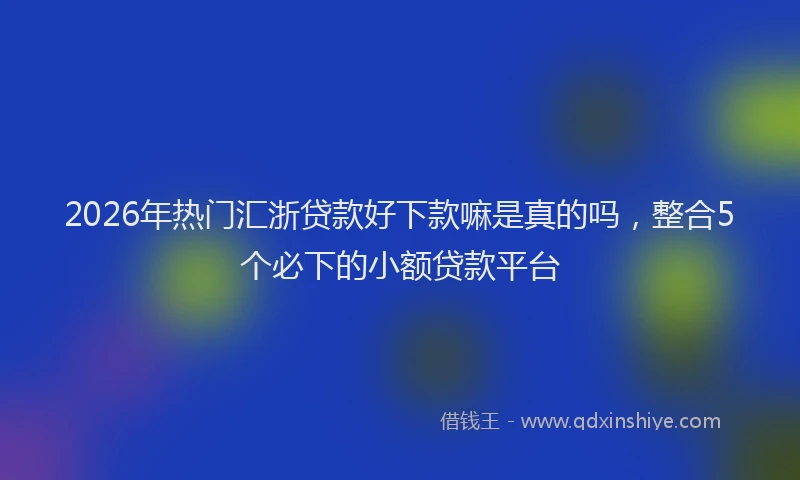 2026年热门汇浙贷款好下款嘛是真的吗，整合5个必下的小额贷款平台