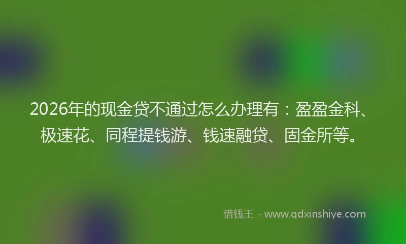 2026年的现金贷不通过怎么办理有：盈盈金科、极速花、同程提钱游、钱速融贷、固金所等。