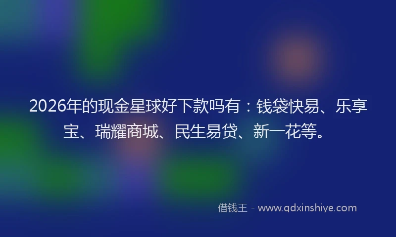 2026年的现金星球好下款吗有:钱袋快易、乐享宝、瑞耀商城、民生易贷、新一花等。