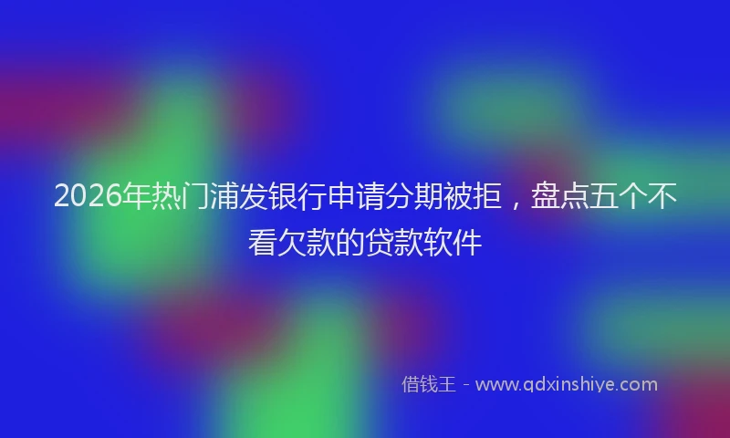 2026年热门浦发银行申请分期被拒，盘点五个不看欠款的贷款软件