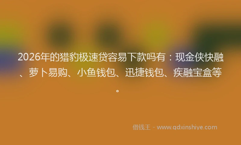 2026年的猎豹极速贷容易下款吗有：现金侠快融、萝卜易购、小鱼钱包、迅捷钱包、疾融宝盒等。