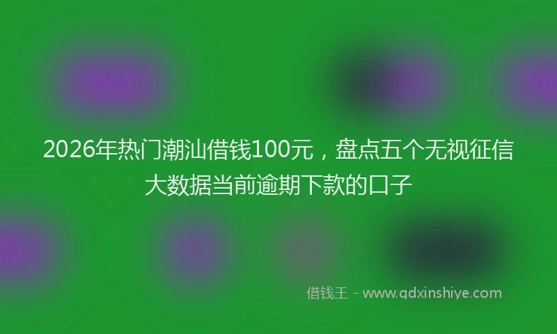 2026年热门潮汕借钱100元，盘点五个无视征信大数据当前逾期下款的口子