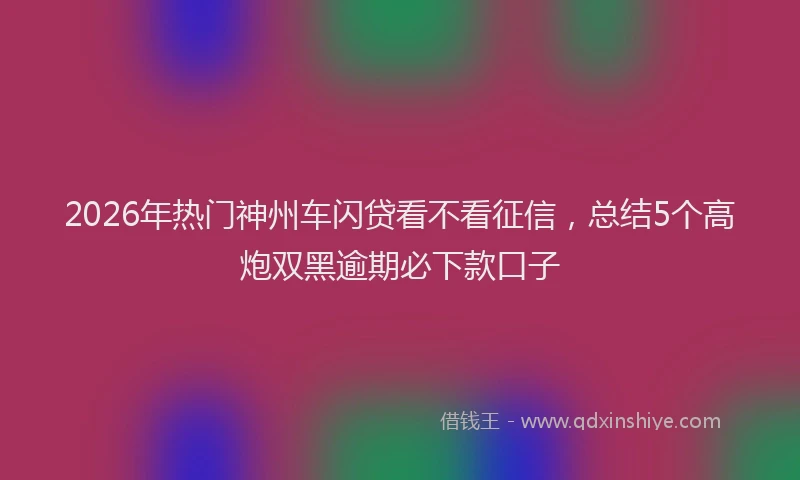 2026年热门神州车闪贷看不看征信，总结5个高炮双黑逾期必下款口子