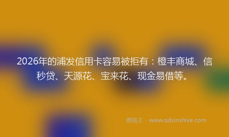 2026年的浦发信用卡容易被拒有:橙丰商城、信秒贷、天源花、宝来花、现金易借等。