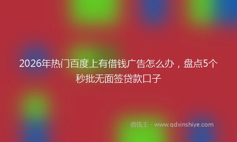 2026年热门百度上有借钱广告怎么办，盘点5个秒批无面签贷款口子