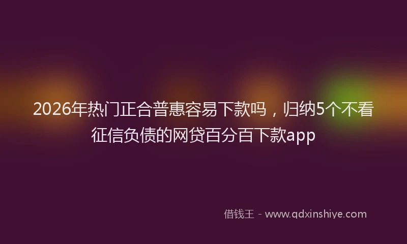 2026年热门正合普惠容易下款吗，归纳5个不看征信负债的网贷百分百下款app