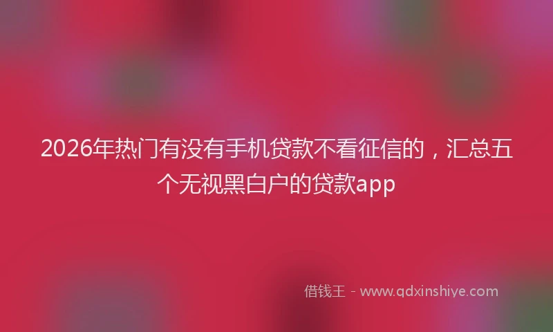 2026年热门有没有手机贷款不看征信的，汇总五个无视黑白户的贷款app
