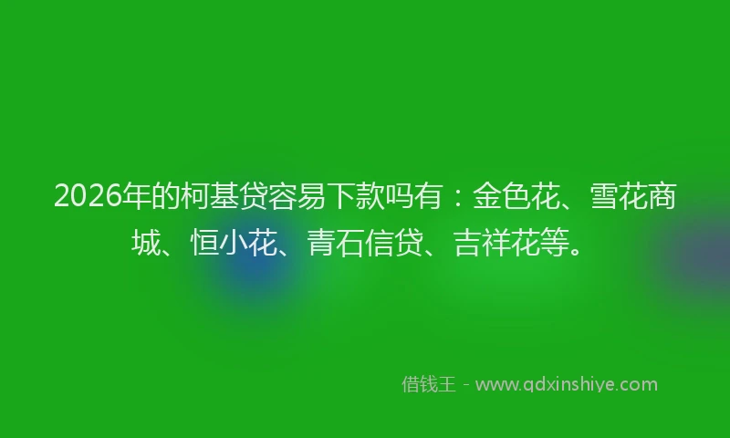 2026年的柯基贷容易下款吗有：金色花、雪花商城、恒小花、青石信贷、吉祥花等。