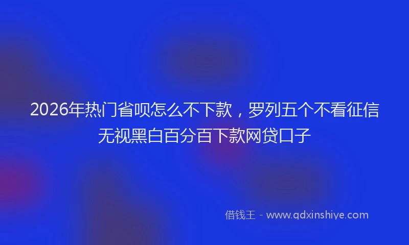 2026年热门省呗怎么不下款，罗列五个不看征信无视黑白百分百下款网贷口子