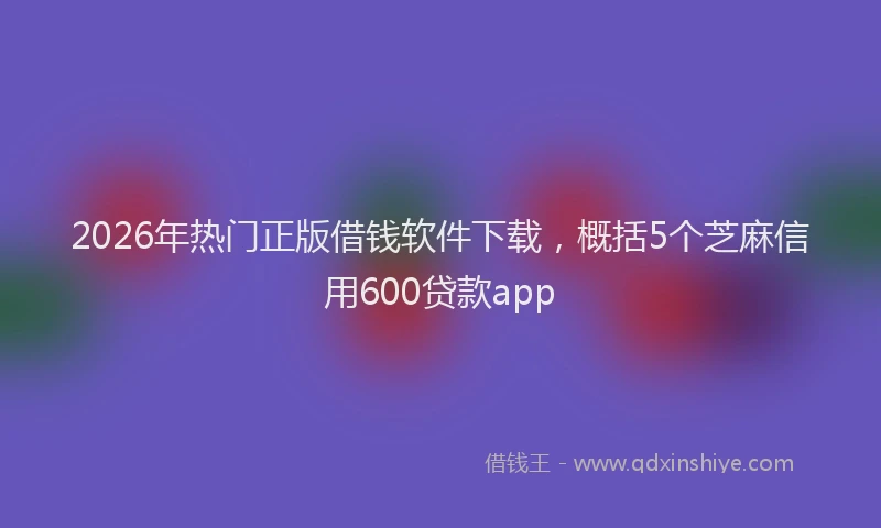 2026年热门正版借钱软件下载，概括5个芝麻信用600贷款app