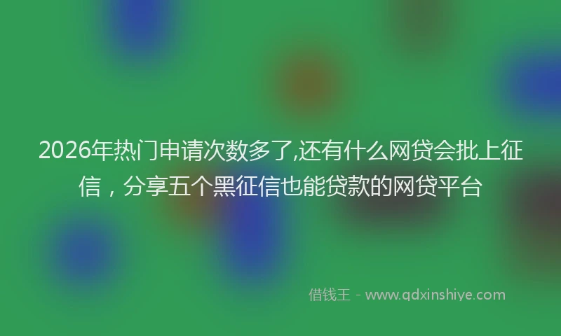 2026年热门申请次数多了,还有什么网贷会批上征信，分享五个黑征信也能贷款的网贷平台