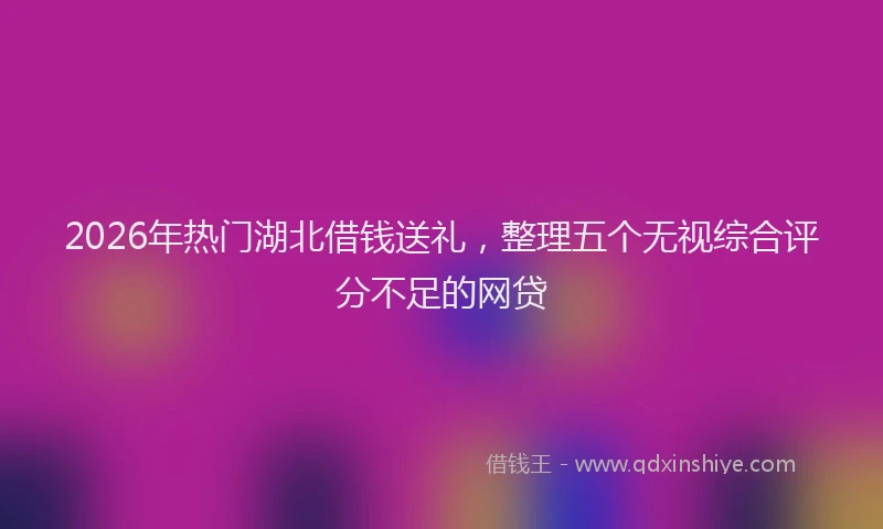 2026年热门湖北借钱送礼，整理五个无视综合评分不足的网贷