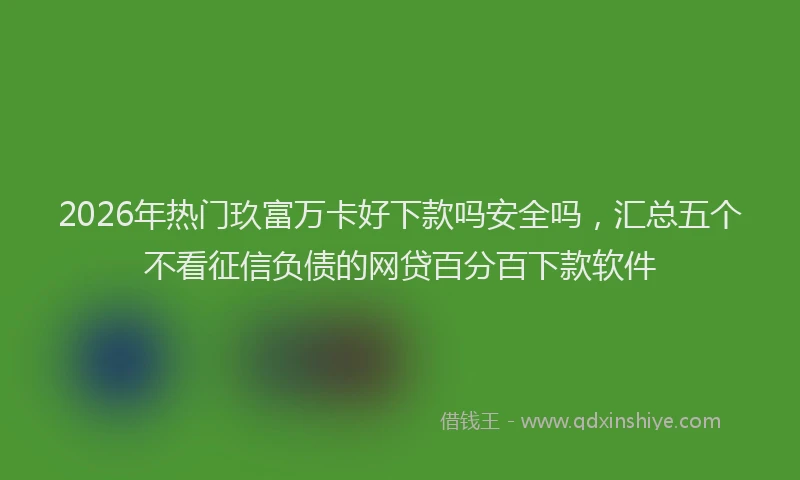 2026年热门玖富万卡好下款吗安全吗，汇总五个不看征信负债的网贷百分百下款软件