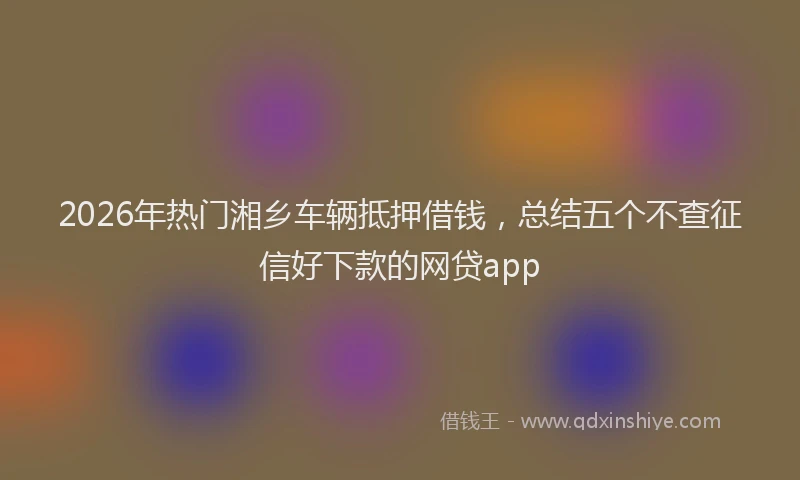2026年热门湘乡车辆抵押借钱，总结五个不查征信好下款的网贷app
