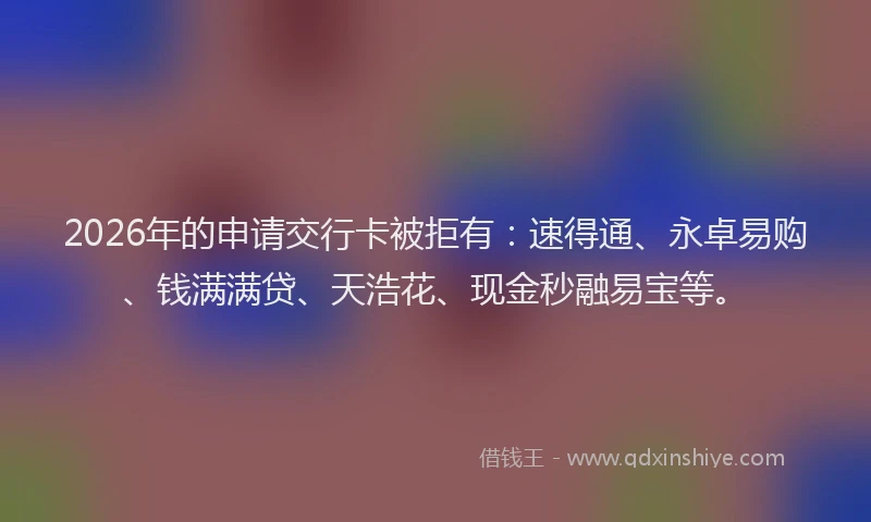 2026年的申请交行卡被拒有：速得通、永卓易购、钱满满贷、天浩花、现金秒融易宝等。