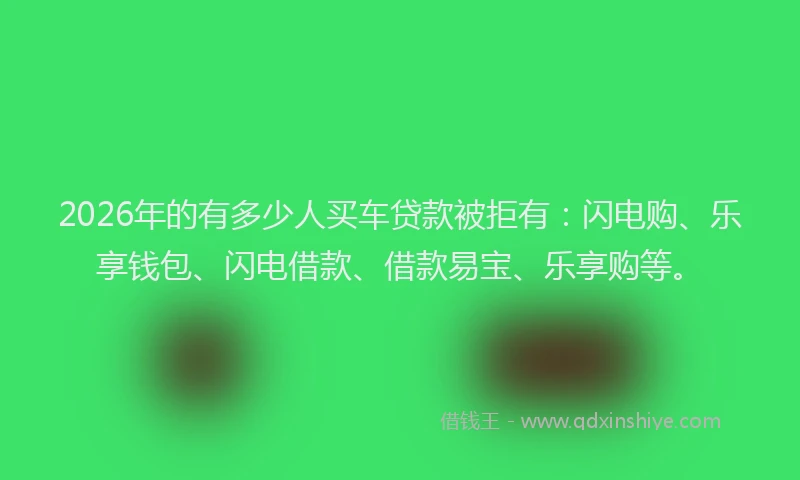 2026年的有多少人买车贷款被拒有：闪电购、乐享钱包、闪电借款、借款易宝、乐享购等。