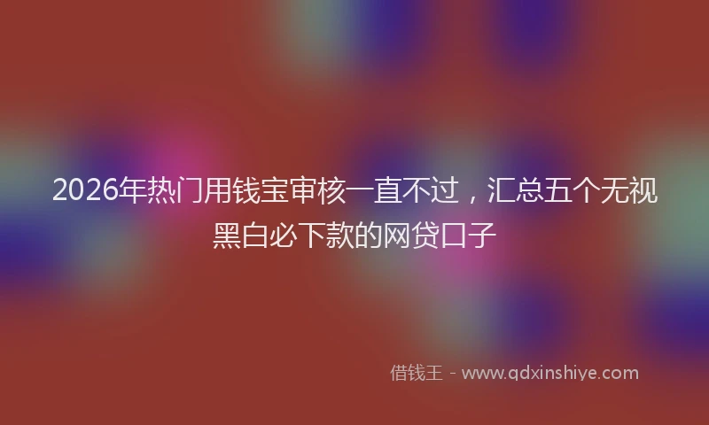 2026年热门用钱宝审核一直不过，汇总五个无视黑白必下款的网贷口子