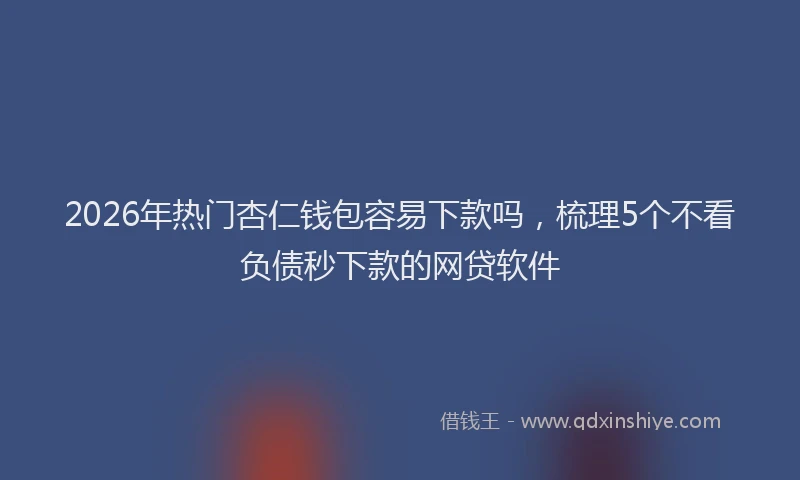 2026年热门杏仁钱包容易下款吗，梳理5个不看负债秒下款的网贷软件