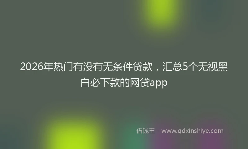 2026年热门有没有无条件贷款，汇总5个无视黑白必下款的网贷app